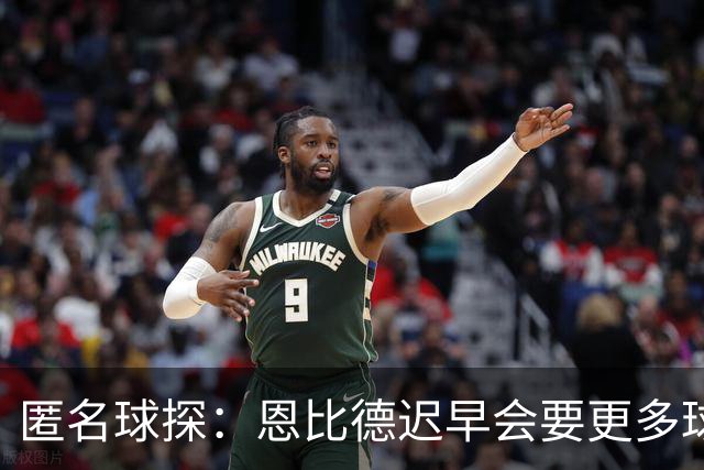匿名球探：恩比德迟早会要更多球权，可能因此不积极防守