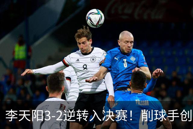 李天阳3-2逆转入决赛！削球手创5纪录国乒队史首人 19岁要一黑到底？