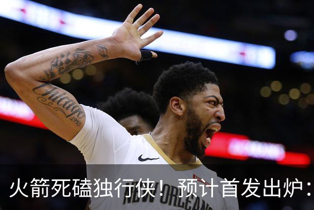 火箭死磕独行侠！预计首发出炉：单控卫搭配4前锋，饼皇再任替补