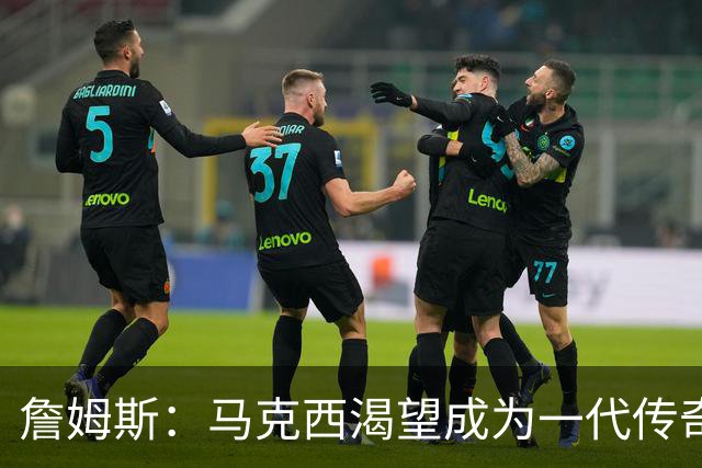 詹姆斯：马克西渴望成为一代传奇 我会将经验倾囊相授